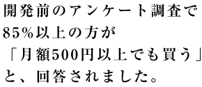 開発前のアンケート調査で85%以上の方が「月額500円以上でも買う」と、回答されました。