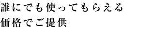 誰にでも使ってもらえる価格でご提供